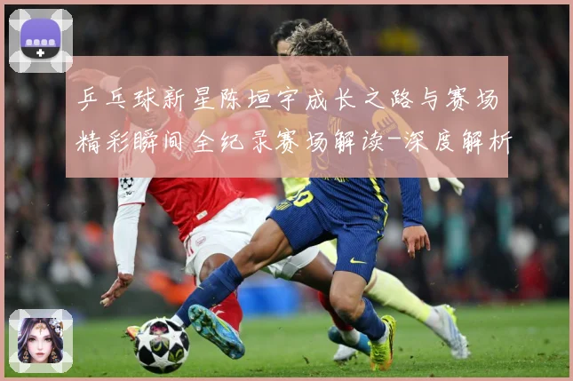 乒乓球新星陈垣宇成长之路与赛场精彩瞬间全纪录赛场解读-深度解析