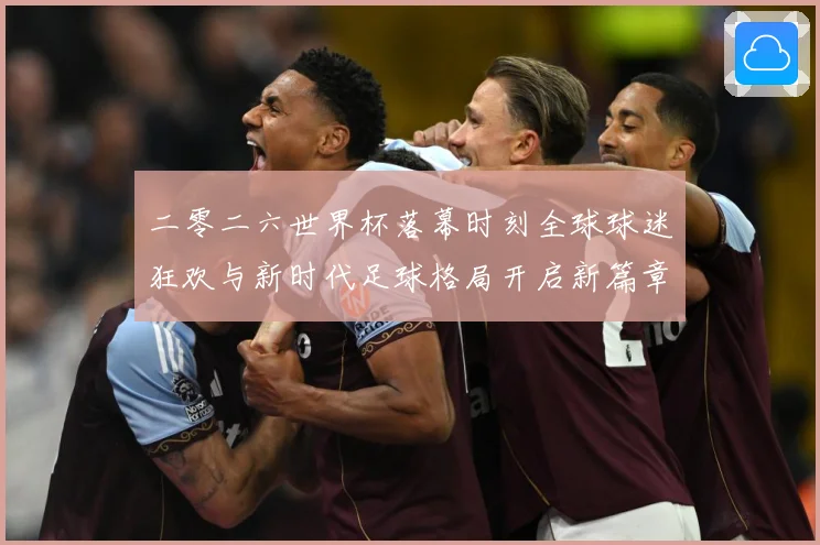 二零二六世界杯落幕时刻全球球迷狂欢与新时代足球格局开启新篇章战术观察-深度解析